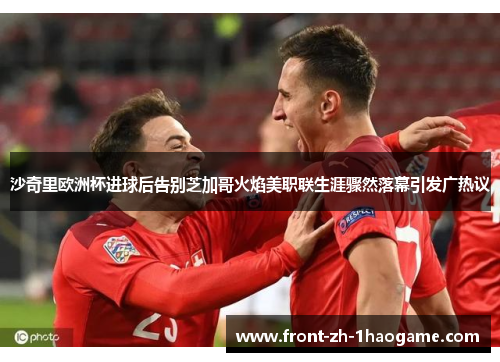 沙奇里欧洲杯进球后告别芝加哥火焰美职联生涯骤然落幕引发广热议