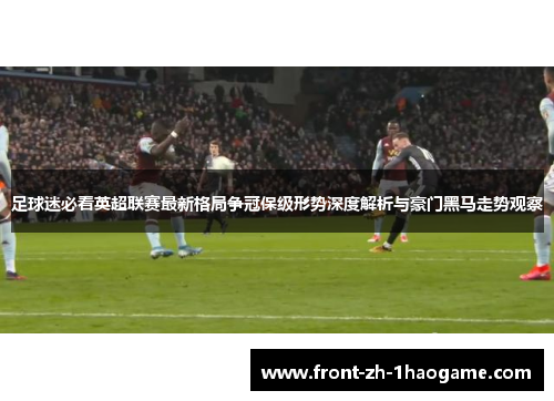 足球迷必看英超联赛最新格局争冠保级形势深度解析与豪门黑马走势观察